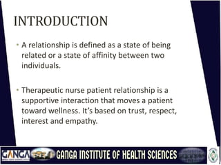 INTRODUCTION
• A relationship is defined as a state of being
related or a state of affinity between two
individuals.
• Therapeutic nurse patient relationship is a
supportive interaction that moves a patient
toward wellness. It’s based on trust, respect,
interest and empathy.
 