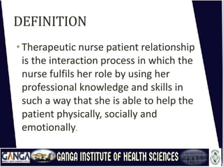 DEFINITION
•Therapeutic nurse patient relationship
is the interaction process in which the
nurse fulfils her role by using her
professional knowledge and skills in
such a way that she is able to help the
patient physically, socially and
emotionally.
 