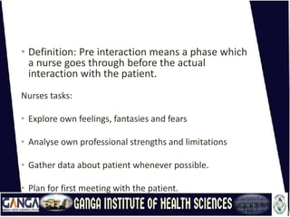 • Definition: Pre interaction means a phase which
a nurse goes through before the actual
interaction with the patient.
Nurses tasks:
• Explore own feelings, fantasies and fears
• Analyse own professional strengths and limitations
• Gather data about patient whenever possible.
• Plan for first meeting with the patient.
 
