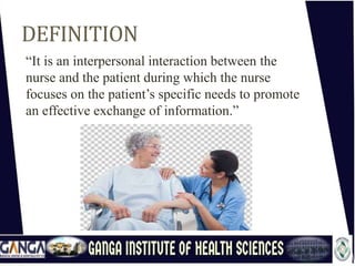 DEFINITION
“It is an interpersonal interaction between the
nurse and the patient during which the nurse
focuses on the patient’s specific needs to promote
an effective exchange of information.”
 