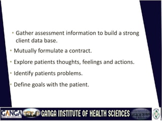 • Gather assessment information to build a strong
client data base.
• Mutually formulate a contract.
• Explore patients thoughts, feelings and actions.
• Identify patients problems.
• Define goals with the patient.
 