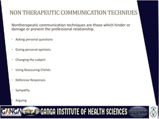 NONTHERAPEUTIC COMMUNICATIONTECHNIUES
Nontherapeutic communication techniques are those which hinder or
damage or prevent the professional relationship.
• Asking personal questions
• Giving personal opinions
• Changing the subject
• Using Reassuring Clichés
• Defensive Responses
• Sympathy
• Arguing
 