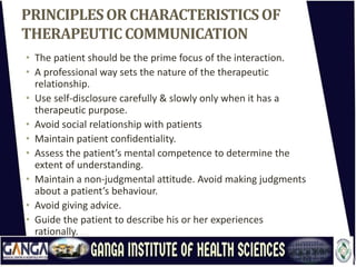 PRINCIPLESORCHARACTERISTICSOF
THERAPEUTICCOMMUNICATION
• The patient should be the prime focus of the interaction.
• A professional way sets the nature of the therapeutic
relationship.
• Use self-disclosure carefully & slowly only when it has a
therapeutic purpose.
• Avoid social relationship with patients
• Maintain patient confidentiality.
• Assess the patient’s mental competence to determine the
extent of understanding.
• Maintain a non-judgmental attitude. Avoid making judgments
about a patient’s behaviour.
• Avoid giving advice.
• Guide the patient to describe his or her experiences
rationally.
 