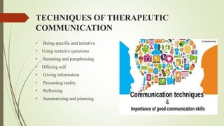 TECHNIQUES OF THERAPEUTIC
COMMUNICATION
• Being specific and tentative
• Using tentative questions
• Restating and paraphrasing
• Offering self
• Giving information
• Presenting reality
• Reflecting
• Summarizing and planning
 