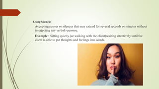 Using Silence:
Accepting pauses or silences that may extend for several seconds or minutes without
interjecting any verbal response.
Example : Sitting quietly (or walking with the client)waiting attentively until the
client is able to put thoughts and feelings into words.
 