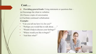 Cont….
 Providing general leads: Using statements or questions that –
(a) Encourage the client to verbalize
(b) Choose a topic of conversation
(c) Facilitate continued verbalization
Example:
• “Can you tell me how it is for you?”
• “Perhaps you would like to talk about. . . .”
• “Would it help to discuss your feelings?”
• “Where would you like to begin?”
• “And then what?”
 