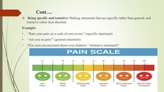 Cont….
 Being specific and tentative: Making statements that are specific rather than general, and
tentative rather than absolute.
Example:
• “Rate your pain on a scale of zero to ten.” (specific statement)
• “Are you in pain?” (general statement)
• “You seen unconcerned about your diabetes.” (tentative statement)”
 