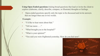 Using Open Ended questions:Asking broad questions that lead or invite the client to
explore (elaborate, clarify, describe, compare, or illustrate) thoughts or feelings.
• Open-ended questions specify only the topic to be discussed and invite answers
that are longer than one or two words.
Example:
• “I’d like to hear more about that.”
• “Tell me more. . . .”
• “What brought you to the hospital?”
• “What is your opinion?”
• “You said you were frightened yesterday. How do you feel now?
 