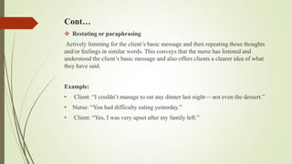 Cont…
 Restating or paraphrasing
Actively listening for the client’s basic message and then repeating those thoughts
and/or feelings in similar words. This conveys that the nurse has listened and
understood the client’s basic message and also offers clients a clearer idea of what
they have said.
Example:
• Client: “I couldn’t manage to eat any dinner last night— not even the dessert.”
• Nurse: “You had difficulty eating yesterday.”
• Client: “Yes, I was very upset after my family left.”
 