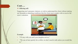 Cont….
 Offering self:
Suggesting one’s presence, interest, or wish to understand the client without making
any demands or attaching conditions that the client must comply with to receive the
nurse’s attention.
Example
• “I’ll stay with you until your daughter arrives.”
• “We can sit here quietly for a while; we don’t need to talk unless you would like
to.”
 