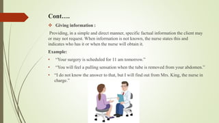 Cont….
 Giving information :
Providing, in a simple and direct manner, specific factual information the client may
or may not request. When information is not known, the nurse states this and
indicates who has it or when the nurse will obtain it.
Example:
• “Your surgery is scheduled for 11 am tomorrow.”
• “You will feel a pulling sensation when the tube is removed from your abdomen.”
• “I do not know the answer to that, but I will find out from Mrs. King, the nurse in
charge.”
 