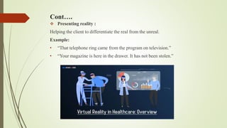 Cont….
 Presenting reality :
Helping the client to differentiate the real from the unreal.
Example:
• “That telephone ring came from the program on television.”
• “Your magazine is here in the drawer. It has not been stolen.”
 