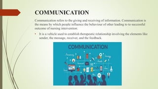 COMMUNICATION
Communication refers to the giving and receiving of information. Communication is
the means by which people influence the behaviour of other leading to to successful
outcome of nursing intervention.
• It is a vehicle used to establish therapeutic relationship involving the elements like
sender, the message, receiver, and the feedback.
 