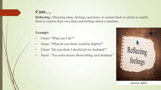 Cont….
Reflecting : Directing ideas, feelings, questions, or content back to clients to enable
them to explore their own ideas and feelings about a situation.
Example:
• Client: “What can I do?”
• Nurse: “What do you think would be helpful?”
• Client: “Do you think I should tell my husband?”
• Nurse: “You seem unsure about telling your husband.”
 
