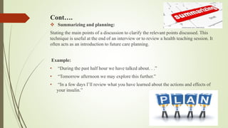 Cont….
 Summarizing and planning:
Stating the main points of a discussion to clarify the relevant points discussed. This
technique is useful at the end of an interview or to review a health teaching session. It
often acts as an introduction to future care planning.
Example:
• “During the past half hour we have talked about. . .”
• “Tomorrow afternoon we may explore this further.”
• “In a few days I’ll review what you have learned about the actions and effects of
your insulin.”
 
