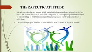 THERAPEUTIC ATTITUDE
• It is a frame of reference around which an individual organize knowledge about his/her
world. An attitude also has an emotional component, it can be prejudgement or selective
or biased. It help to find the meaning in life and to provide clarity and consistency to
individual.
• The prevailing stigma attached to mental illness is an example of negative attitude.
 