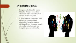 INTRODUCTION
• Interpersonal relationship is also
defined as the close association
between the individuals who share
common interest and goals.
• A strong bond between two or more
people refers to interpersonal
relationship. Attraction between
individuals brings them close to each
other and eventually results in a
strong interpersonal relationship
 