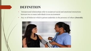 DEFINITION
• Interpersonal relationships refer to reciprocal social and emotional interactions
between two or more individuals in an environment.
• Any or all behavior which a person undertake in the presence of others (Jourald).
 