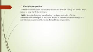  Clarifying the problem:
Tasks: Because the client initially may not see the problem clearly, the nurse’s major
task is to help clarify the problem.
Skills: Attentive listening, paraphrasing, clarifying, and other effective
communication techniques as discussed before . A common error at this stage is to
ask too many questions of the client. Instead focus on priorities.
 