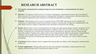 RESEARCH ABSTRACT
 Therapeutic communication training in long-term care institutions: recommendations for future
research.
 Objective: The purpose of this review is to critique contemporary experimental research and to recommend
future directions for research interventions on nursing aides' therapeutic communication with older adults who
have cognitive impairment and/or dementia in institutional long-term care settings.
 Methods: This literature review covers 13 journal articles (1999-2006) and focuses on the strengths and
weaknesses of experimental research interventions to improve nursing aides' therapeutic communication with
older adults who have cognitive impairment and/or dementia in long-term care settings.
 Results: Based on this review, recommendations for improved experimental designs include a minimum of two
groups with one being a control and randomization of subjects at the care unit level, an average 3-5h of total
training, a minimum of a 6-month total evaluation period, and objective outcomes relevant to both nursing
aides and residents. Findings from studies in this review indicate that the following therapeutic communication
techniques can be taught and can benefit staffs and older adults' quality of life: verbal and non-verbal
communication behaviors including open-ended questions, positive statements, eye contact, affective touch,
and smiling.
 Conclusions: Some evidence exists to support that nursing aides can improve their therapeutic communication
during care.
 Practice implications: Nursing aides need not only more training in therapeutic communication but also
ongoing, dedicated supervision in psychosocial aspects of care.
 