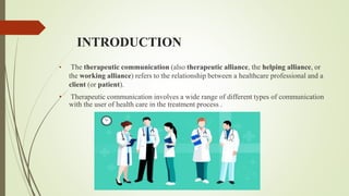INTRODUCTION
• The therapeutic communication (also therapeutic alliance, the helping alliance, or
the working alliance) refers to the relationship between a healthcare professional and a
client (or patient).
• Therapeutic communication involves a wide range of different types of communication
with the user of health care in the treatment process .
 