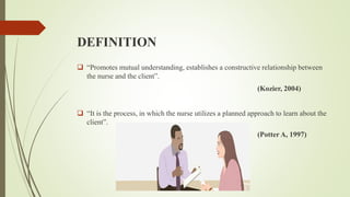 DEFINITION
 “Promotes mutual understanding, establishes a constructive relationship between
the nurse and the client”.
(Kozier, 2004)
 “It is the process, in which the nurse utilizes a planned approach to learn about the
client”.
(Potter A, 1997)
 