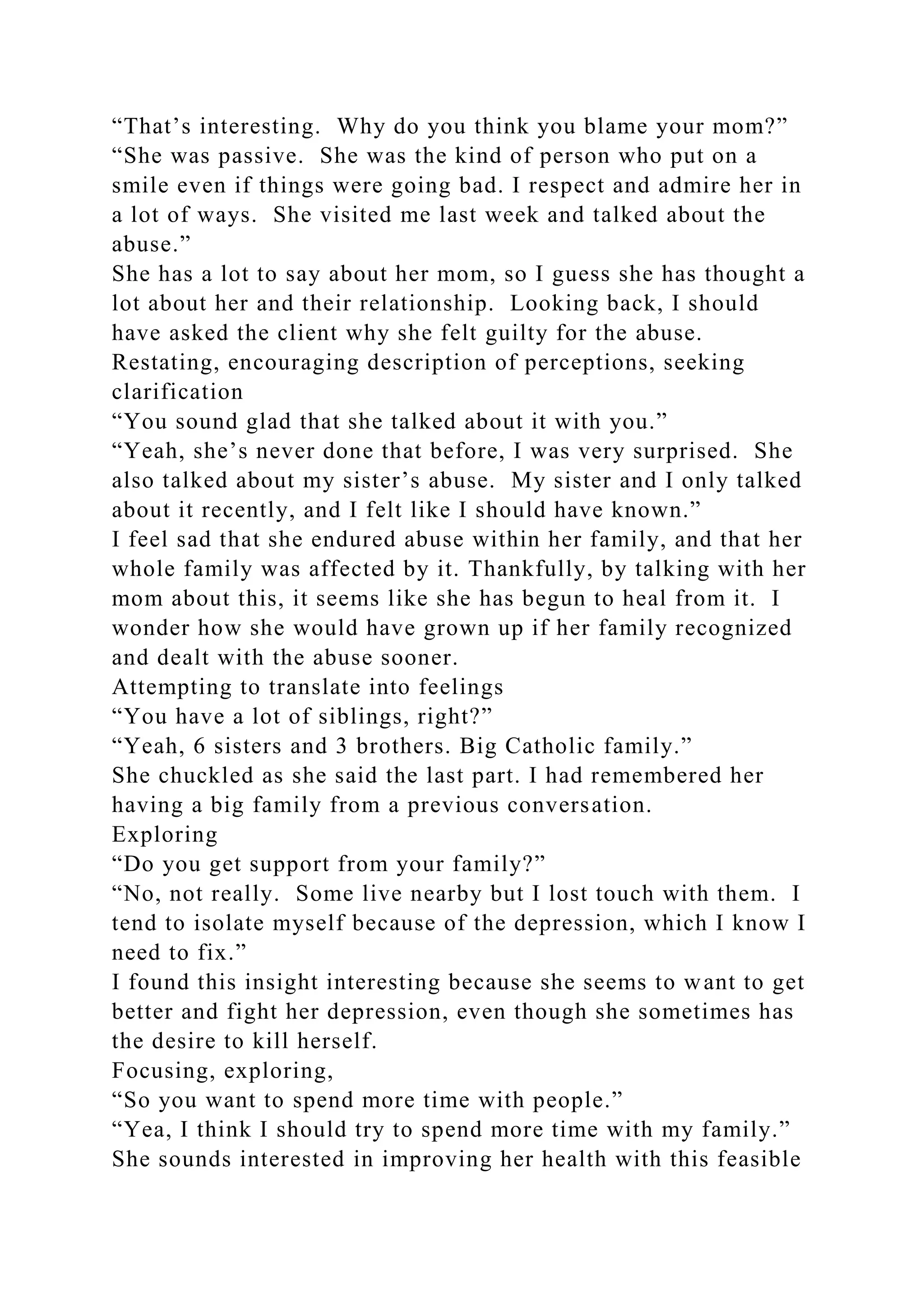 “That’s interesting. Why do you think you blame your mom?”
“She was passive. She was the kind of person who put on a
smile even if things were going bad. I respect and admire her in
a lot of ways. She visited me last week and talked about the
abuse.”
She has a lot to say about her mom, so I guess she has thought a
lot about her and their relationship. Looking back, I should
have asked the client why she felt guilty for the abuse.
Restating, encouraging description of perceptions, seeking
clarification
“You sound glad that she talked about it with you.”
“Yeah, she’s never done that before, I was very surprised. She
also talked about my sister’s abuse. My sister and I only talked
about it recently, and I felt like I should have known.”
I feel sad that she endured abuse within her family, and that her
whole family was affected by it. Thankfully, by talking with her
mom about this, it seems like she has begun to heal from it. I
wonder how she would have grown up if her family recognized
and dealt with the abuse sooner.
Attempting to translate into feelings
“You have a lot of siblings, right?”
“Yeah, 6 sisters and 3 brothers. Big Catholic family.”
She chuckled as she said the last part. I had remembered her
having a big family from a previous conversation.
Exploring
“Do you get support from your family?”
“No, not really. Some live nearby but I lost touch with them. I
tend to isolate myself because of the depression, which I know I
need to fix.”
I found this insight interesting because she seems to want to get
better and fight her depression, even though she sometimes has
the desire to kill herself.
Focusing, exploring,
“So you want to spend more time with people.”
“Yea, I think I should try to spend more time with my family.”
She sounds interested in improving her health with this feasible
 