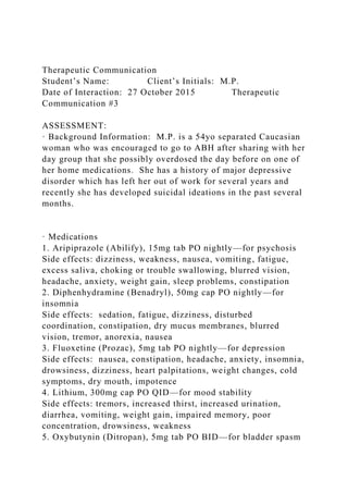 Therapeutic Communication
Student’s Name: Client’s Initials: M.P.
Date of Interaction: 27 October 2015 Therapeutic
Communication #3
ASSESSMENT:
· Background Information: M.P. is a 54yo separated Caucasian
woman who was encouraged to go to ABH after sharing with her
day group that she possibly overdosed the day before on one of
her home medications. She has a history of major depressive
disorder which has left her out of work for several years and
recently she has developed suicidal ideations in the past several
months.
· Medications
1. Aripiprazole (Abilify), 15mg tab PO nightly—for psychosis
Side effects: dizziness, weakness, nausea, vomiting, fatigue,
excess saliva, choking or trouble swallowing, blurred vision,
headache, anxiety, weight gain, sleep problems, constipation
2. Diphenhydramine (Benadryl), 50mg cap PO nightly—for
insomnia
Side effects: sedation, fatigue, dizziness, disturbed
coordination, constipation, dry mucus membranes, blurred
vision, tremor, anorexia, nausea
3. Fluoxetine (Prozac), 5mg tab PO nightly—for depression
Side effects: nausea, constipation, headache, anxiety, insomnia,
drowsiness, dizziness, heart palpitations, weight changes, cold
symptoms, dry mouth, impotence
4. Lithium, 300mg cap PO QID—for mood stability
Side effects: tremors, increased thirst, increased urination,
diarrhea, vomiting, weight gain, impaired memory, poor
concentration, drowsiness, weakness
5. Oxybutynin (Ditropan), 5mg tab PO BID—for bladder spasm
 