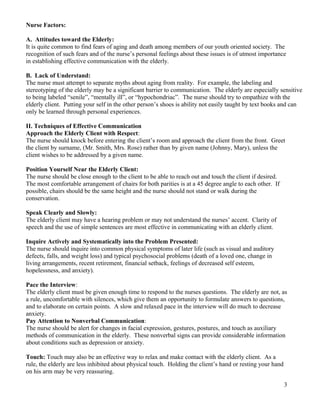 Nurse Factors:

A. Attitudes toward the Elderly:
It is quite common to find fears of aging and death among members of our youth oriented society. The
recognition of such fears and of the nurse’s personal feelings about these issues is of utmost importance
in establishing effective communication with the elderly.

B. Lack of Understand:
The nurse must attempt to separate myths about aging from reality. For example, the labeling and
stereotyping of the elderly may be a significant barrier to communication. The elderly are especially sensitive
to being labeled “senile”, “mentally ill”, or “hypochondriac”. The nurse should try to empathize with the
elderly client. Putting your self in the other person’s shoes is ability not easily taught by text books and can
only be learned through personal experiences.

II. Techniques of Effective Communication
Approach the Elderly Client with Respect:
The nurse should knock before entering the client’s room and approach the client from the front. Greet
the client by surname, (Mr. Smith, Mrs. Rose) rather than by given name (Johnny, Mary), unless the
client wishes to be addressed by a given name.

Position Yourself Near the Elderly Client:
The nurse should be close enough to the client to be able to reach out and touch the client if desired.
The most comfortable arrangement of chairs for both parities is at a 45 degree angle to each other. If
possible, chairs should be the same height and the nurse should not stand or walk during the
conservation.

Speak Clearly and Slowly:
The elderly client may have a hearing problem or may not understand the nurses’ accent. Clarity of
speech and the use of simple sentences are most effective in communicating with an elderly client.

Inquire Actively and Systematically into the Problem Presented:
The nurse should inquire into common physical symptoms of later life (such as visual and auditory
defects, falls, and weight loss) and typical psychosocial problems (death of a loved one, change in
living arrangements, recent retirement, financial setback, feelings of decreased self esteem,
hopelessness, and anxiety).

Pace the Interview:
The elderly client must be given enough time to respond to the nurses questions. The elderly are not, as
a rule, uncomfortable with silences, which give them an opportunity to formulate answers to questions,
and to elaborate on certain points. A slow and relaxed pace in the interview will do much to decrease
anxiety.
Pay Attention to Nonverbal Communication:
The nurse should be alert for changes in facial expression, gestures, postures, and touch as auxiliary
methods of communication in the elderly. These nonverbal signs can provide considerable information
about conditions such as depression or anxiety.

Touch: Touch may also be an effective way to relax and make contact with the elderly client. As a
rule, the elderly are less inhibited about physical touch. Holding the client’s hand or resting your hand
on his arm may be very reassuring.

                                                                                                            3
 