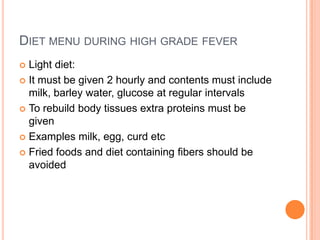 DIET MENU DURING HIGH GRADE FEVER
Light diet:
 It must be given 2 hourly and contents must include
milk, barley water, glucose at regular intervals
 To rebuild body tissues extra proteins must be
given
 Examples milk, egg, curd etc
 Fried foods and diet containing fibers should be
avoided


 