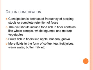 DIET IN CONSTIPATION
Constipation is decreased frequency of passing
stools or complete retention of faces
 The diet should include food rich in fiber contains
like whole cereals, whole legumes and mature
vegetables
 Fruits rich in fibers like apple, banana, guava
 More fluids in the form of coffee, tea, fruit juices,
warm water, butter milk etc


 