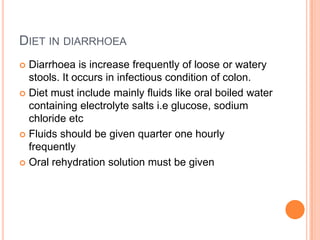 DIET IN DIARRHOEA
Diarrhoea is increase frequently of loose or watery
stools. It occurs in infectious condition of colon.
 Diet must include mainly fluids like oral boiled water
containing electrolyte salts i.e glucose, sodium
chloride etc
 Fluids should be given quarter one hourly
frequently
 Oral rehydration solution must be given


 