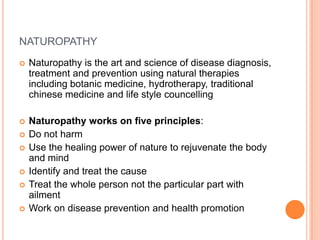 NATUROPATHY


Naturopathy is the art and science of disease diagnosis,
treatment and prevention using natural therapies
including botanic medicine, hydrotherapy, traditional
chinese medicine and life style councelling



Naturopathy works on five principles:
Do not harm
Use the healing power of nature to rejuvenate the body
and mind
Identify and treat the cause
Treat the whole person not the particular part with
ailment
Work on disease prevention and health promotion







 