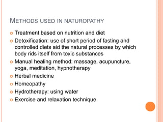 METHODS USED IN NATUROPATHY
Treatment based on nutrition and diet
 Detoxification: use of short period of fasting and
controlled diets aid the natural processes by which
body rids itself from toxic substances
 Manual healing method: massage, acupuncture,
yoga, meditation, hypnotherapy
 Herbal medicine
 Homeopathy
 Hydrotherapy: using water
 Exercise and relaxation technique


 