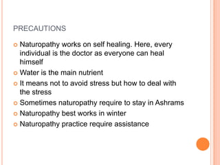 PRECAUTIONS
Naturopathy works on self healing. Here, every
individual is the doctor as everyone can heal
himself
 Water is the main nutrient
 It means not to avoid stress but how to deal with
the stress
 Sometimes naturopathy require to stay in Ashrams
 Naturopathy best works in winter
 Naturopathy practice require assistance


 
