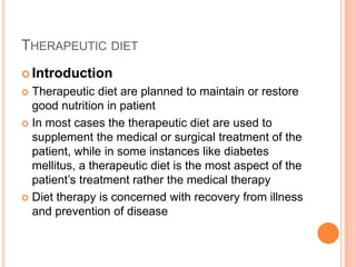 THERAPEUTIC DIET
 Introduction

Therapeutic diet are planned to maintain or restore
good nutrition in patient
 In most cases the therapeutic diet are used to
supplement the medical or surgical treatment of the
patient, while in some instances like diabetes
mellitus, a therapeutic diet is the most aspect of the
patient’s treatment rather the medical therapy
 Diet therapy is concerned with recovery from illness
and prevention of disease


 