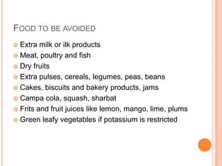 FOOD TO BE AVOIDED
Extra milk or ilk products
 Meat, poultry and fish
 Dry fruits
 Extra pulses, cereals, legumes, peas, beans
 Cakes, biscuits and bakery products, jams
 Campa cola, squash, sharbat
 Frits and fruit juices like lemon, mango, lime, plums
 Green leafy vegetables if potassium is restricted


 