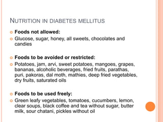 NUTRITION IN DIABETES MELLITUS









Foods not allowed:
Glucose, sugar, honey, all sweets, chocolates and
candies
Foods to be avoided or restricted:
Potatoes, jam, arvi, sweet potatoes, mangoes, grapes,
bananas, alcoholic beverages, fried fruits, parathas,
puri, pakoras, dal moth, mathies, deep fried vegetables,
dry fruits, saturated oils
Foods to be used freely:
Green leafy vegetables, tomatoes, cucumbers, lemon,
clear soups, black coffee and tea without sugar, butter
milk, sour chatani, pickles without oil

 