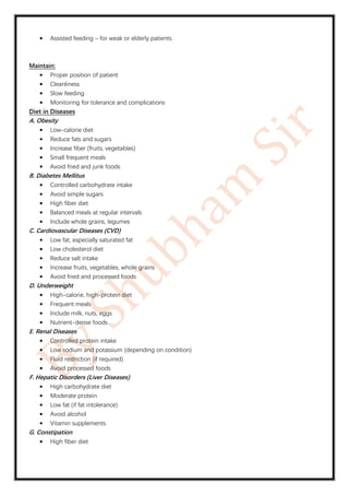 • Assisted feeding – for weak or elderly patients
Maintain:
• Proper position of patient
• Cleanliness
• Slow feeding
• Monitoring for tolerance and complications
Diet in Diseases
A. Obesity
• Low-calorie diet
• Reduce fats and sugars
• Increase fiber (fruits, vegetables)
• Small frequent meals
• Avoid fried and junk foods
B. Diabetes Mellitus
• Controlled carbohydrate intake
• Avoid simple sugars
• High fiber diet
• Balanced meals at regular intervals
• Include whole grains, legumes
C. Cardiovascular Diseases (CVD)
• Low fat, especially saturated fat
• Low cholesterol diet
• Reduce salt intake
• Increase fruits, vegetables, whole grains
• Avoid fried and processed foods
D. Underweight
• High-calorie, high-protein diet
• Frequent meals
• Include milk, nuts, eggs
• Nutrient-dense foods
E. Renal Diseases
• Controlled protein intake
• Low sodium and potassium (depending on condition)
• Fluid restriction (if required)
• Avoid processed foods
F. Hepatic Disorders (Liver Diseases)
• High carbohydrate diet
• Moderate protein
• Low fat (if fat intolerance)
• Avoid alcohol
• Vitamin supplements
G. Constipation
• High fiber diet
 