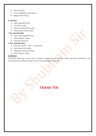 • Plenty of fluids
• Fruits, vegetables, whole grains
• Regular meal timing
H. Diarrhea
• Easily digestible foods
• Low fiber initially
• Plenty of fluids (ORS, soups)
• Avoid spicy and fatty foods
I. Pre-operative Diet
• Light, easily digestible food
• Fasting before surgery
• Adequate hydration
J. Post-operative Diet
• Start with liquids → soft → normal diet
• High protein for healing
• Adequate calories and fluids
• Small frequent meals
Conclusion:
Therapeutic diets play a crucial role in disease management and recovery. Proper planning, modification, and
monitoring ensure effective treatment and improved patient outcomes.
Thank you
 