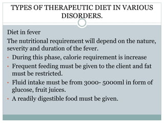 TYPES OF THERAPEUTIC DIET IN VARIOUS
DISORDERS.
Diet in fever
The nutritional requirement will depend on the nature,
severity and duration of the fever.
• During this phase, calorie requirement is increase
• Frequent feeding must be given to the client and fat
must be restricted.
• Fluid intake must be from 3000- 5000ml in form of
glucose, fruit juices.
• A readily digestible food must be given.
 