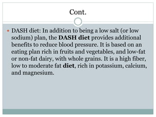 Cont.
 DASH diet: In addition to being a low salt (or low
sodium) plan, the DASH diet provides additional
benefits to reduce blood pressure. It is based on an
eating plan rich in fruits and vegetables, and low-fat
or non-fat dairy, with whole grains. It is a high fiber,
low to moderate fat diet, rich in potassium, calcium,
and magnesium.
 