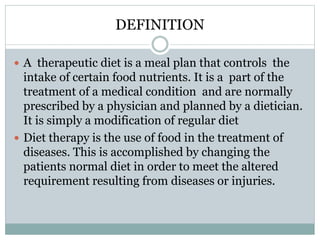 DEFINITION
 A therapeutic diet is a meal plan that controls the
intake of certain food nutrients. It is a part of the
treatment of a medical condition and are normally
prescribed by a physician and planned by a dietician.
It is simply a modification of regular diet
 Diet therapy is the use of food in the treatment of
diseases. This is accomplished by changing the
patients normal diet in order to meet the altered
requirement resulting from diseases or injuries.
 