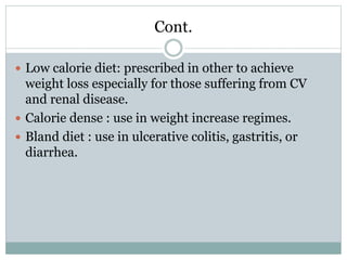 Cont.
 Low calorie diet: prescribed in other to achieve
weight loss especially for those suffering from CV
and renal disease.
 Calorie dense : use in weight increase regimes.
 Bland diet : use in ulcerative colitis, gastritis, or
diarrhea.
 
