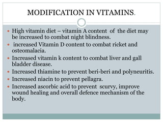 MODIFICATION IN VITAMINS.
 High vitamin diet – vitamin A content of the diet may
be increased to combat night blindness.
 increased Vitamin D content to combat ricket and
osteomalacia.
 Increased vitamin k content to combat liver and gall
bladder disease.
 Increased thiamine to prevent beri-beri and polyneuritis.
 Increased niacin to prevent pellagra.
 Increased ascorbic acid to prevent scurvy, improve
wound healing and overall defence mechanism of the
body.
 