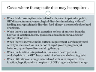 Cases where therapeutic diet may be required.
 When food consumption is interfered with, as an impaired appetite,
GIT disease, traumatic neurological disorders interfering with self
feeding, neuropsychiatric disorder, food allergy, diseases of soft or hard
oral tissue.
 When there is an increase in excretion or loss of nutrient from the
body as in lactation, burns, glycosuria and albuminuria, acute or
chronic blood loss.
 When there is increase in the nutrient requirement as when physical
activity is increased or in a period of rapid growth, pregnancy &
lactation, hyperthyroidism and drug therapy.
 When the function is impaired or tissues are destroyed as in
achlorhydria in the GIT, heavy metal & other metabolic antagonist.
 When utilization or storage is interfered with as in impaired liver
function, hypothyroidism neoplasm of GIT drug or radiation therapy.
 