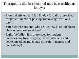 Therapeutic diet in a hospital may be classified as
follows:
 Liquid diet(clear and full liquid). Usually prescribed
for patient in pre or post operative stage for 1 or 2
days.
 Soft diet. For patients who are acutely ill or unable to
chew or swallow solid food.
 Light /soft diet. It is prescribed for patient
convalescing from surgery, GI disturbances and
acute infections.(adequate nut soft in texture and
consistency).
 