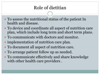 Role of dietitian
 To assess the nutritional status of the patient In
health and disease.
 To device and coordinate all aspect of nutrition care
plan, which include long term and short term plans.
 To communicate with doctors and monitor.
 implementation of nutrition care plan.
 To document all aspect of nutrition care.
 To arrange patient follow up as needed.
 To communicate effectively and share knowledge
with other health care providers .
 