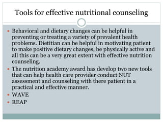Tools for effective nutritional counseling
 Behavioral and dietary changes can be helpful in
preventing or treating a variety of prevalent health
problems. Dietitian can be helpful in motivating patient
to make positive dietary changes, be physically active and
all this can be a very great extent with effective nutrition
counseling.
 The nutrition academy award has develop two new tools
that can help health care provider conduct NUT
assessment and counseling with there patient in a
practical and effective manner.
 WAVE
 REAP
 