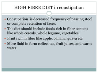HIGH FIBRE DIET in constipation
 Constipation is decreased frequency of passing stool
or complete retention of faces.
 The diet should include foods rich in fiber content
like whole cereals, whole legume, vegetables.
 Fruit rich in fiber like apple, banana, guava etc.
 More fluid in form coffee, tea, fruit juices, and warm
water.
 